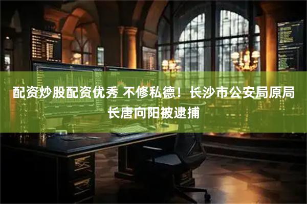 配资炒股配资优秀 不修私德！长沙市公安局原局长唐向阳被逮捕