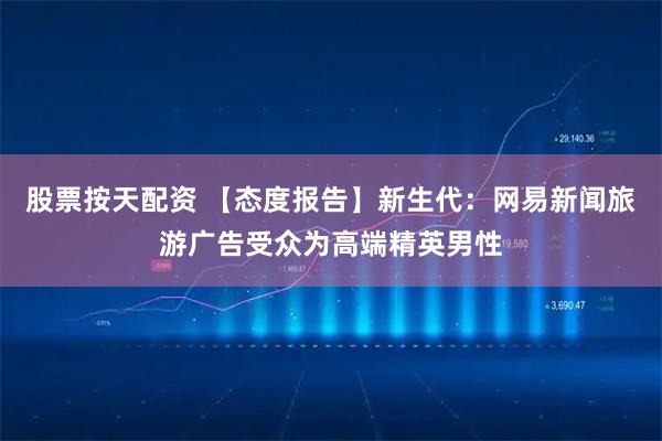 股票按天配资 【态度报告】新生代：网易新闻旅游广告受众为高端精英男性