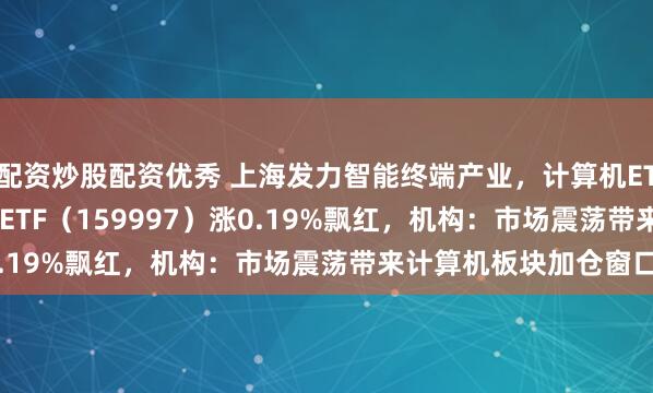 配资炒股配资优秀 上海发力智能终端产业，计算机ETF（159998）、电子ETF（159997）涨0.19%飘红，机构：市场震荡带来计算机板块加仓窗口