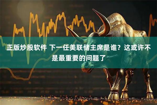 正版炒股软件 下一任美联储主席是谁？这或许不是最重要的问题了