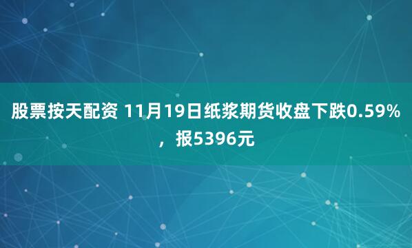 股票按天配资 11月19日纸浆期货收盘下跌0.59%，报5396元