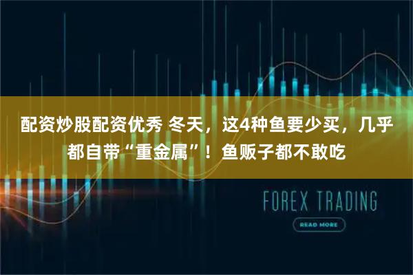 配资炒股配资优秀 冬天，这4种鱼要少买，几乎都自带“重金属”！鱼贩子都不敢吃